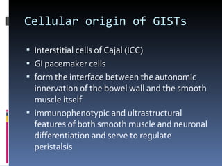 Cellular origin of GISTs Interstitial cells of Cajal (ICC) GI pacemaker cells  form the interface between the autonomic innervation of the bowel wall and the smooth muscle itself immunophenotypic and ultrastructural features of both smooth muscle and neuronal differentiation and serve to regulate peristalsis 