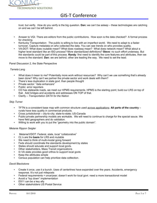 GIS-T Conference
           trust, but verify. How do you verify is the big question. Dan: we can’t be asleep – these technologies are catching
           on and we can’t be left behind.


    •      Answer to VGI. There are editors from the public contributions. How soon is the data checked? A formal process
           for checking.
    •      Kentucky Transportation: The public is willing to live with an imperfect world. We need to adapt to a faster
           turnover. Capture metadata on who collected the data. You can see trends on who provides quality.
    •      VA-DOT: What does routable mean? What does roadway mean? What does network mean? What about a
           higher level standard like an ISO process? More standardized definitions? Steve: no such effort underway. But
           the standards could be part of this process. Randy: first need to identify the core features and attributes, then we
           move to the standard. Dan: we are behind, other are leading the way. We need to set the lead.

Panel Discussion 2, the State Perspective

Tamela Lang

    •      What does it mean to me? Potentially more work without resources? Why can’t we use something that’s already
           been done? Why can’t we partner the private sector and work deals with them?
    •      There’s less duplication in state govt. than people thought
    •      Private sector: “data enhancers”
    •      Public: error reporters
    •      CO has statewide roads, we meet our HPMS requirements. HPMS is the starting point; build our LRS on top of
           that. Add bridges and accidents and addresses ON TOP of that.
    •      Clarify – Transportation DATA for the Nation

Skip Turner

    •      TFTN is a consistent base map with common structure used across applications. All parts of the country –
           rurals have less quality in commercial products.
    •      Cross jurisdictional – city-to-city; state-to-state; US-Canada
    •      Public-private partnership models are workable. We will need to continue to charge for the special sauce. We
           have field geographers and do validation.
    •      Willing to work with you to put the “geometry into the public domain”.

Melanie Rippon Seigler

    •       Melanie/VDOT: Federal, state, local “collaborative”
    •      CL’s are the basis for LRS and routable
    •      We need to think of multi-modal going forward
    •      Feds should coordinate the standards development by states
    •      States should educate and support local govts.
    •      Other stakeholders, Mass Transit organizations
    •      In VA state provides good orthos to support local govts
    •      Keep the attributes simple
    •      Census population can help prioritize data colllection.

David Blackstone

    •      Create it once, use it a bunch. Uses of centerlines have expanded over the years. Accidents, emergency
           response. It’s not just mileposts
    •      Federal requirements = once/year; doesn’t work for local govt. need a more transactional model
    •      Avoid a “top down” implementation
    •      E911 can be a key ally
    •      Other stakeholders US Postal Service


PRINTED:         10/1/2010                                                                                          PAGE 3 OF 7
 