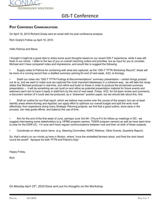 GIS-T Conference

POST CONFERENCE COMMUNICATIONS
On April 16, 2010 Richard Grady sent an email with his post conference analysis

Rich Grady's Follow up April 16, 2010


Hello Patricia and Steve,


I thought it might be a good idea to share some quick thoughts based on our recent GIS-T experience, while it was still
fresh in our minds. I defer to the two of you on overall marching orders and priorities, but as input for you to consider,
Michael and I have compared notes and impressions, and would like to suggest the following:

•    Supply notes to Patricia for combining with what she captured, as the “GIS-T TFTN Workshop Record”; these will
be more of a running record than a distilled summary (aiming for end of next week, 4/23, to Koniag).

•      Distill our notes into “GIS-T TFTN Findings & Recommendations” summary presentation – certain things jumped
out at us, and we want to make sure we captured the most important takeaways in a cohesive way; we will take the recap
slides that Michael produced in real-time, and refine and build on these in order to produce the envisioned summary
presentation – it will be something we can build on and refine as potential presentation material for future events and
webinars (we’ll aim to have it ready in draft form by the end of next week, Friday, 4/23, for full team review and comment);
a document version of it could also be produced, as a “strawman” position paper, but we should talk about this, first.

•      Draft an outline for our final report, which we believe may evolve over the course of the project, but can at least
identify areas where Koniag and AppGeo can apply effort to optimize our overall budget and split the work most
effectively; from experience doing many Strategic Planning projects, we find that a good outline, done early in the
process, can help guide efforts, and balance the use of time.


•      Aim for the end of the first week of June, perhaps June 3rd-4th (Thurs-Fri) for follow-up meetings in DC; we
suggest interviewing some stakeholders (e.g. HPMS program owners, TIGER program owners) as well as have team-time
to prep for the ESRI UC; I’m sure we’ll have regular communications between now and then on both of these subjects.

•      Coordinate on other action items (e.g. Steering Committee, NARC Webinar, Other Events, Quarterly Report).

So, that’s what’s on our minds up here in Boston, where “once the embattled farmers stood, and fired the shot heard
round the world!” Apropos for both TFTN and Patriot’s Day!



Happy Friday,

Rich




On Monday April 19th, 2010 Steve sent out his thoughts on the Workshop


PRINTED:        10/1/2010                                                                                           PAGE 5 OF 7
 
