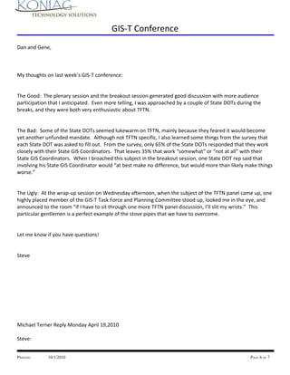 GIS-T Conference
Dan and Gene,



My thoughts on last week’s GIS-T conference:


The Good: The plenary session and the breakout session generated good discussion with more audience
participation that I anticipated. Even more telling, I was approached by a couple of State DOTs during the
breaks, and they were both very enthusiastic about TFTN.


The Bad: Some of the State DOTs seemed lukewarm on TFTN, mainly because they feared it would become
yet another unfunded mandate. Although not TFTN specific, I also learned some things from the survey that
each State DOT was asked to fill out. From the survey, only 65% of the State DOTs responded that they work
closely with their State GIS Coordinators. That leaves 35% that work “somewhat” or “not at all” with their
State GIS Coordinators. When I broached this subject in the breakout session, one State DOT rep said that
involving his State GIS Coordinator would “at best make no difference, but would more than likely make things
worse.”


The Ugly: At the wrap-up session on Wednesday afternoon, when the subject of the TFTN panel came up, one
highly placed member of the GIS-T Task Force and Planning Committee stood up, looked me in the eye, and
announced to the room “if I have to sit through one more TFTN panel discussion, I’ll slit my wrists.” This
particular gentlemen is a perfect example of the stove pipes that we have to overcome.


Let me know if you have questions!


Steve




Michael Terner Reply Monday April 19,2010

Steve:


PRINTED:     10/1/2010                                                                               PAGE 6 OF 7
 