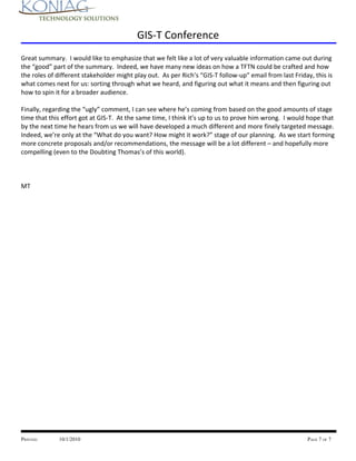 GIS-T Conference
Great summary. I would like to emphasize that we felt like a lot of very valuable information came out during
the “good” part of the summary. Indeed, we have many new ideas on how a TFTN could be crafted and how
the roles of different stakeholder might play out. As per Rich’s “GIS-T follow-up” email from last Friday, this is
what comes next for us: sorting through what we heard, and figuring out what it means and then figuring out
how to spin it for a broader audience.

Finally, regarding the “ugly” comment, I can see where he’s coming from based on the good amounts of stage
time that this effort got at GIS-T. At the same time, I think it’s up to us to prove him wrong. I would hope that
by the next time he hears from us we will have developed a much different and more finely targeted message.
Indeed, we’re only at the “What do you want? How might it work?” stage of our planning. As we start forming
more concrete proposals and/or recommendations, the message will be a lot different – and hopefully more
compelling (even to the Doubting Thomas’s of this world).



MT




PRINTED:     10/1/2010                                                                                  PAGE 7 OF 7
 