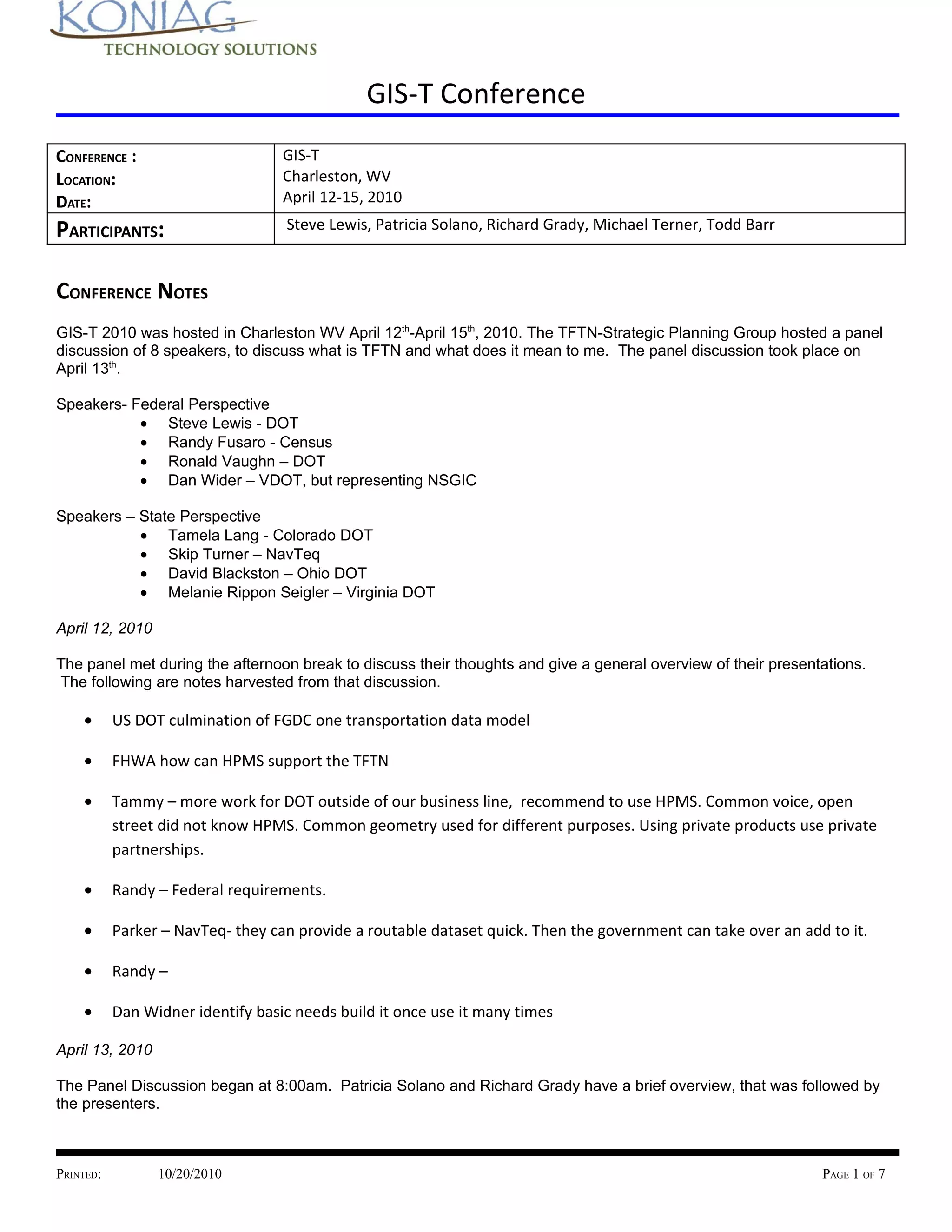 GIS-T Conference
CONFERENCE :                       GIS-T
LOCATION:                          Charleston, WV
DATE:                              April 12-15, 2010

PARTICIPANTS:                      Steve Lewis, Patricia Solano, Richard Grady, Michael Terner, Todd Barr



CONFERENCE NOTES
GIS-T 2010 was hosted in Charleston WV April 12th-April 15th, 2010. The TFTN-Strategic Planning Group hosted a panel
discussion of 8 speakers, to discuss what is TFTN and what does it mean to me. The panel discussion took place on
April 13th.

Speakers- Federal Perspective
           • Steve Lewis - DOT
           • Randy Fusaro - Census
           • Ronald Vaughn – DOT
           • Dan Wider – VDOT, but representing NSGIC

Speakers – State Perspective
           • Tamela Lang - Colorado DOT
           • Skip Turner – NavTeq
           • David Blackston – Ohio DOT
           • Melanie Rippon Seigler – Virginia DOT

April 12, 2010

The panel met during the afternoon break to discuss their thoughts and give a general overview of their presentations.
The following are notes harvested from that discussion.

    •      US DOT culmination of FGDC one transportation data model

    •      FHWA how can HPMS support the TFTN

    •      Tammy – more work for DOT outside of our business line, recommend to use HPMS. Common voice, open
           street did not know HPMS. Common geometry used for different purposes. Using private products use private
           partnerships.

    •      Randy – Federal requirements.

    •      Parker – NavTeq- they can provide a routable dataset quick. Then the government can take over an add to it.

    •      Randy –

    •      Dan Widner identify basic needs build it once use it many times

April 13, 2010

The Panel Discussion began at 8:00am. Patricia Solano and Richard Grady have a brief overview, that was followed by
the presenters.



PRINTED:         10/20/2010                                                                                    PAGE 1 OF 7
 