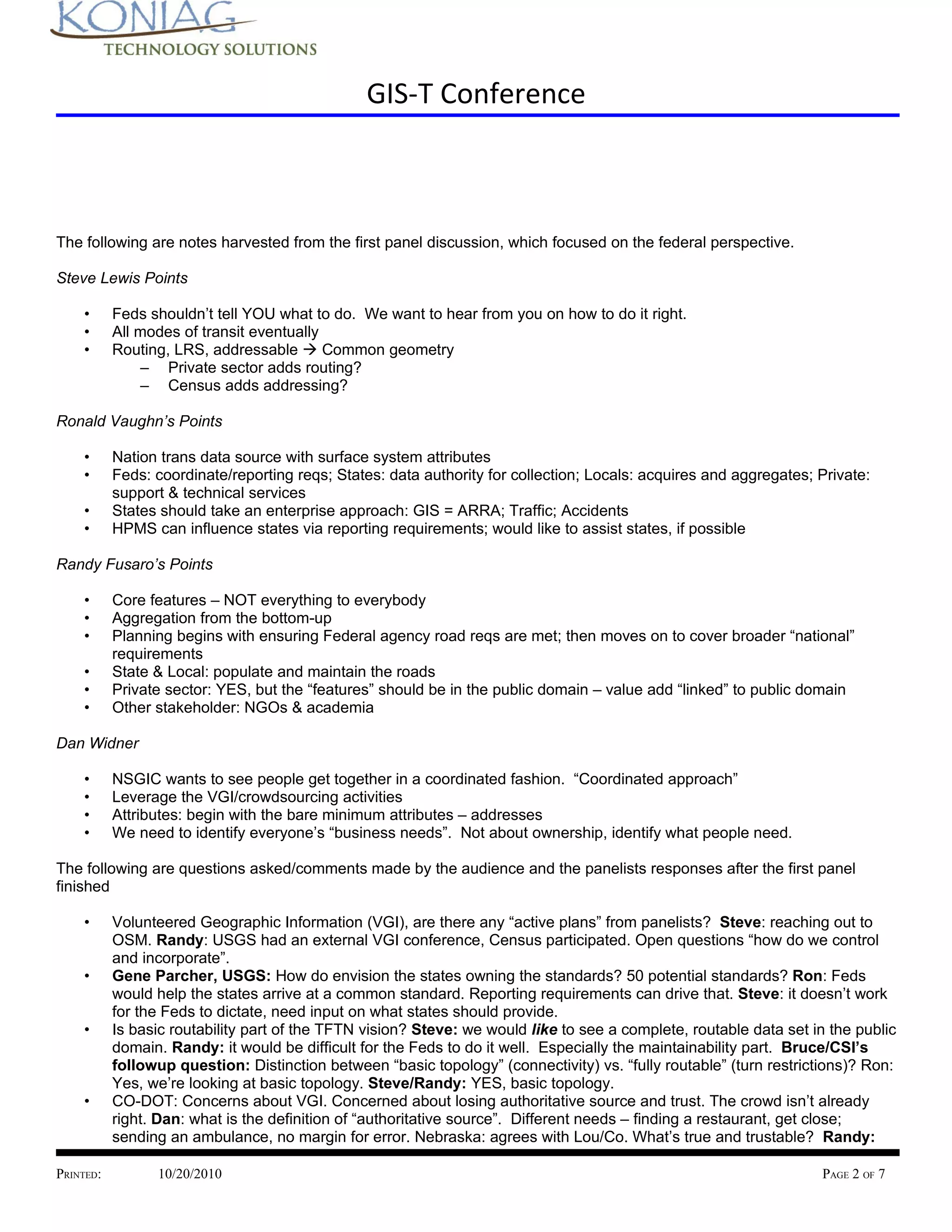 GIS-T Conference



The following are notes harvested from the first panel discussion, which focused on the federal perspective.

Steve Lewis Points

    •      Feds shouldn’t tell YOU what to do. We want to hear from you on how to do it right.
    •      All modes of transit eventually
    •      Routing, LRS, addressable à Common geometry
               – Private sector adds routing?
               – Census adds addressing?

Ronald Vaughn’s Points

    •      Nation trans data source with surface system attributes
    •      Feds: coordinate/reporting reqs; States: data authority for collection; Locals: acquires and aggregates; Private:
           support & technical services
    •      States should take an enterprise approach: GIS = ARRA; Traffic; Accidents
    •      HPMS can influence states via reporting requirements; would like to assist states, if possible

Randy Fusaro’s Points

    •      Core features – NOT everything to everybody
    •      Aggregation from the bottom-up
    •      Planning begins with ensuring Federal agency road reqs are met; then moves on to cover broader “national”
           requirements
    •      State & Local: populate and maintain the roads
    •      Private sector: YES, but the “features” should be in the public domain – value add “linked” to public domain
    •      Other stakeholder: NGOs & academia

Dan Widner

    •      NSGIC wants to see people get together in a coordinated fashion. “Coordinated approach”
    •      Leverage the VGI/crowdsourcing activities
    •      Attributes: begin with the bare minimum attributes – addresses
    •      We need to identify everyone’s “business needs”. Not about ownership, identify what people need.

The following are questions asked/comments made by the audience and the panelists responses after the first panel
finished

    •      Volunteered Geographic Information (VGI), are there any “active plans” from panelists? Steve: reaching out to
           OSM. Randy: USGS had an external VGI conference, Census participated. Open questions “how do we control
           and incorporate”.
    •      Gene Parcher, USGS: How do envision the states owning the standards? 50 potential standards? Ron: Feds
           would help the states arrive at a common standard. Reporting requirements can drive that. Steve: it doesn’t work
           for the Feds to dictate, need input on what states should provide.
    •      Is basic routability part of the TFTN vision? Steve: we would like to see a complete, routable data set in the public
           domain. Randy: it would be difficult for the Feds to do it well. Especially the maintainability part. Bruce/CSI’s
           followup question: Distinction between “basic topology” (connectivity) vs. “fully routable” (turn restrictions)? Ron:
           Yes, we’re looking at basic topology. Steve/Randy: YES, basic topology.
    •      CO-DOT: Concerns about VGI. Concerned about losing authoritative source and trust. The crowd isn’t already
           right. Dan: what is the definition of “authoritative source”. Different needs – finding a restaurant, get close;
           sending an ambulance, no margin for error. Nebraska: agrees with Lou/Co. What’s true and trustable? Randy:

PRINTED:         10/20/2010                                                                                         PAGE 2 OF 7
 