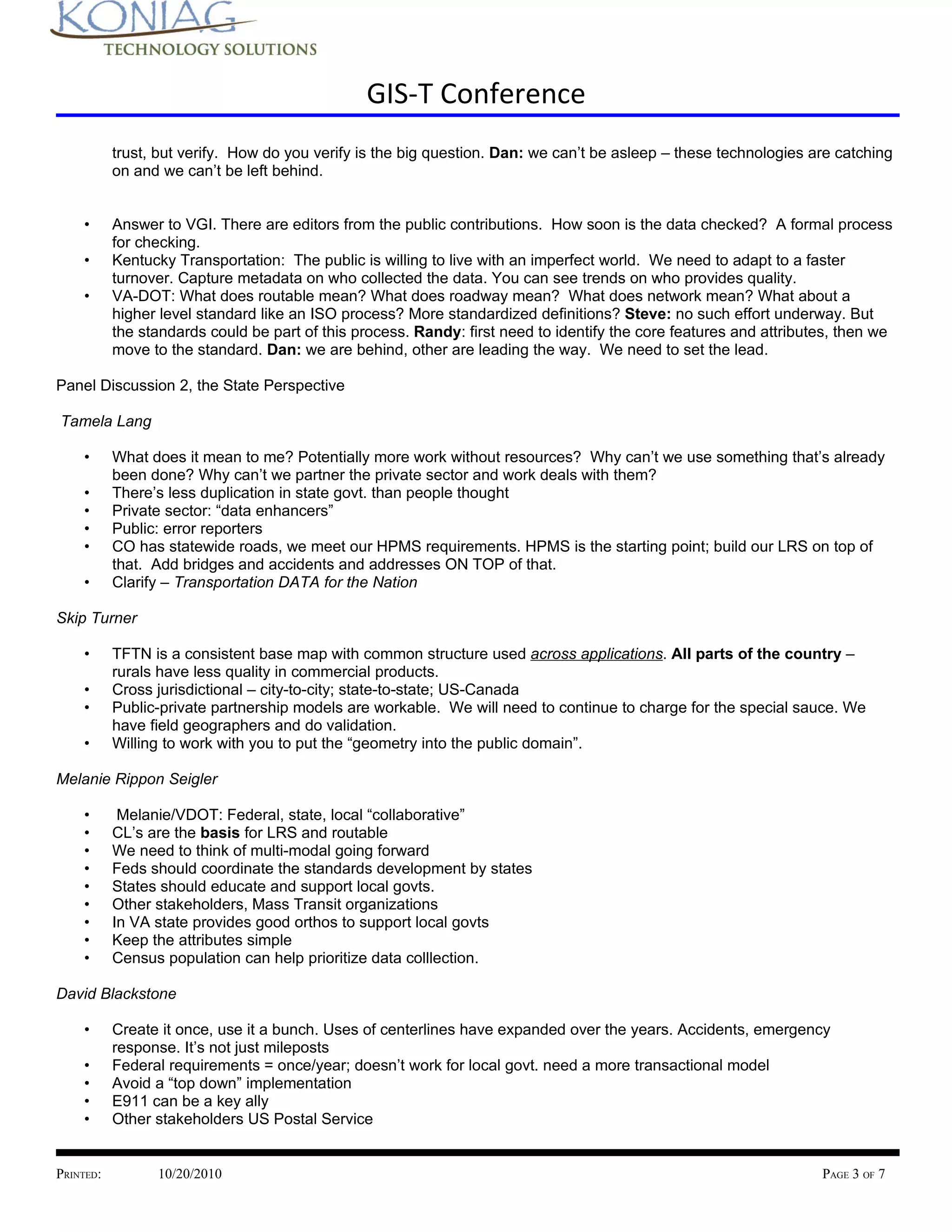GIS-T Conference
           trust, but verify. How do you verify is the big question. Dan: we can’t be asleep – these technologies are catching
           on and we can’t be left behind.


    •      Answer to VGI. There are editors from the public contributions. How soon is the data checked? A formal process
           for checking.
    •      Kentucky Transportation: The public is willing to live with an imperfect world. We need to adapt to a faster
           turnover. Capture metadata on who collected the data. You can see trends on who provides quality.
    •      VA-DOT: What does routable mean? What does roadway mean? What does network mean? What about a
           higher level standard like an ISO process? More standardized definitions? Steve: no such effort underway. But
           the standards could be part of this process. Randy: first need to identify the core features and attributes, then we
           move to the standard. Dan: we are behind, other are leading the way. We need to set the lead.

Panel Discussion 2, the State Perspective

Tamela Lang

    •      What does it mean to me? Potentially more work without resources? Why can’t we use something that’s already
           been done? Why can’t we partner the private sector and work deals with them?
    •      There’s less duplication in state govt. than people thought
    •      Private sector: “data enhancers”
    •      Public: error reporters
    •      CO has statewide roads, we meet our HPMS requirements. HPMS is the starting point; build our LRS on top of
           that. Add bridges and accidents and addresses ON TOP of that.
    •      Clarify – Transportation DATA for the Nation

Skip Turner

    •      TFTN is a consistent base map with common structure used across applications. All parts of the country –
           rurals have less quality in commercial products.
    •      Cross jurisdictional – city-to-city; state-to-state; US-Canada
    •      Public-private partnership models are workable. We will need to continue to charge for the special sauce. We
           have field geographers and do validation.
    •      Willing to work with you to put the “geometry into the public domain”.

Melanie Rippon Seigler

    •       Melanie/VDOT: Federal, state, local “collaborative”
    •      CL’s are the basis for LRS and routable
    •      We need to think of multi-modal going forward
    •      Feds should coordinate the standards development by states
    •      States should educate and support local govts.
    •      Other stakeholders, Mass Transit organizations
    •      In VA state provides good orthos to support local govts
    •      Keep the attributes simple
    •      Census population can help prioritize data colllection.

David Blackstone

    •      Create it once, use it a bunch. Uses of centerlines have expanded over the years. Accidents, emergency
           response. It’s not just mileposts
    •      Federal requirements = once/year; doesn’t work for local govt. need a more transactional model
    •      Avoid a “top down” implementation
    •      E911 can be a key ally
    •      Other stakeholders US Postal Service


PRINTED:         10/20/2010                                                                                         PAGE 3 OF 7
 