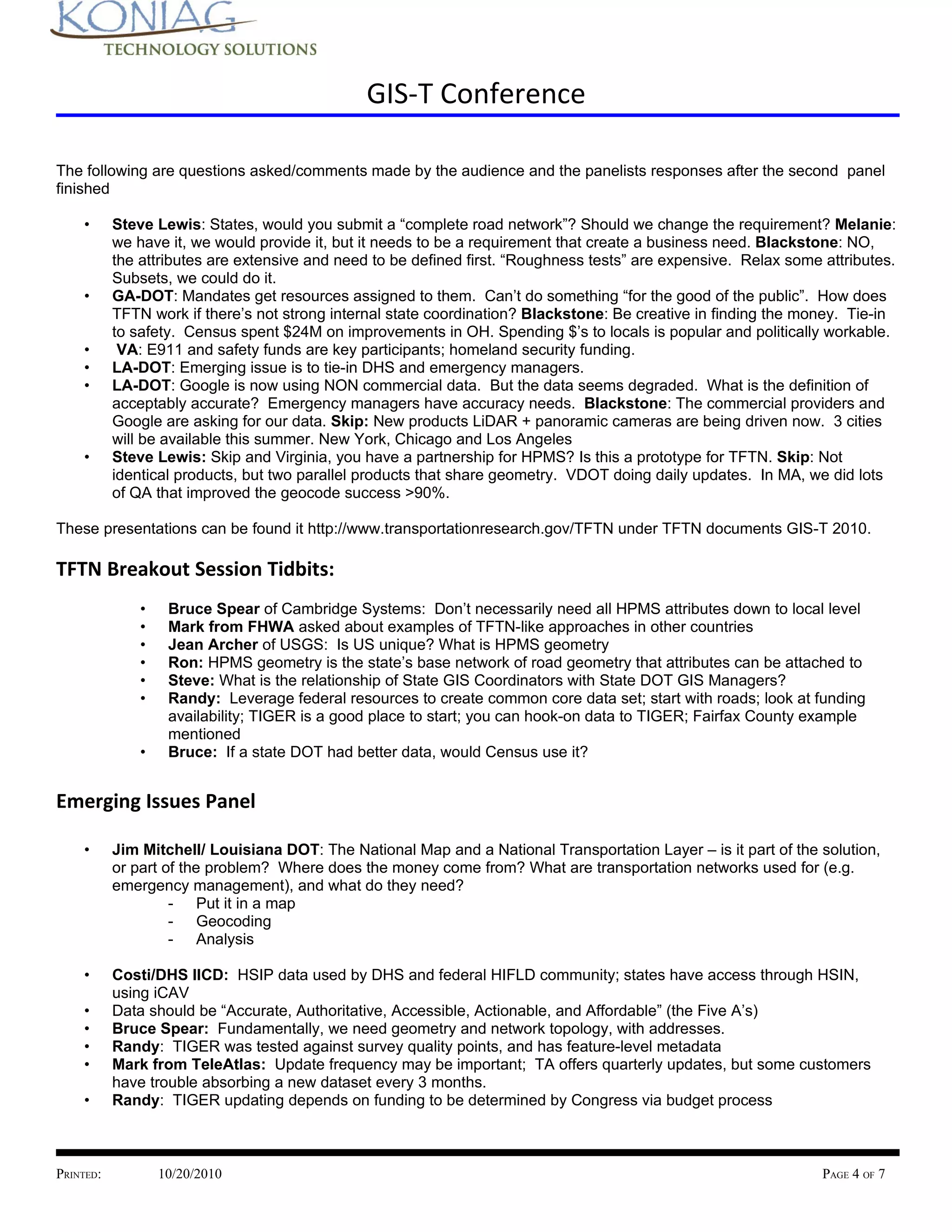 GIS-T Conference

The following are questions asked/comments made by the audience and the panelists responses after the second panel
finished

    •      Steve Lewis: States, would you submit a “complete road network”? Should we change the requirement? Melanie:
           we have it, we would provide it, but it needs to be a requirement that create a business need. Blackstone: NO,
           the attributes are extensive and need to be defined first. “Roughness tests” are expensive. Relax some attributes.
           Subsets, we could do it.
    •      GA-DOT: Mandates get resources assigned to them. Can’t do something “for the good of the public”. How does
           TFTN work if there’s not strong internal state coordination? Blackstone: Be creative in finding the money. Tie-in
           to safety. Census spent $24M on improvements in OH. Spending $’s to locals is popular and politically workable.
    •       VA: E911 and safety funds are key participants; homeland security funding.
    •      LA-DOT: Emerging issue is to tie-in DHS and emergency managers.
    •      LA-DOT: Google is now using NON commercial data. But the data seems degraded. What is the definition of
           acceptably accurate? Emergency managers have accuracy needs. Blackstone: The commercial providers and
           Google are asking for our data. Skip: New products LiDAR + panoramic cameras are being driven now. 3 cities
           will be available this summer. New York, Chicago and Los Angeles
    •      Steve Lewis: Skip and Virginia, you have a partnership for HPMS? Is this a prototype for TFTN. Skip: Not
           identical products, but two parallel products that share geometry. VDOT doing daily updates. In MA, we did lots
           of QA that improved the geocode success >90%.

These presentations can be found it http://www.transportationresearch.gov/TFTN under TFTN documents GIS-T 2010.

TFTN Breakout Session Tidbits:
               •    Bruce Spear of Cambridge Systems: Don’t necessarily need all HPMS attributes down to local level
               •    Mark from FHWA asked about examples of TFTN-like approaches in other countries
               •    Jean Archer of USGS: Is US unique? What is HPMS geometry
               •    Ron: HPMS geometry is the state’s base network of road geometry that attributes can be attached to
               •    Steve: What is the relationship of State GIS Coordinators with State DOT GIS Managers?
               •    Randy: Leverage federal resources to create common core data set; start with roads; look at funding
                    availability; TIGER is a good place to start; you can hook-on data to TIGER; Fairfax County example
                    mentioned
               •    Bruce: If a state DOT had better data, would Census use it?


Emerging Issues Panel

    •      Jim Mitchell/ Louisiana DOT: The National Map and a National Transportation Layer – is it part of the solution,
           or part of the problem? Where does the money come from? What are transportation networks used for (e.g.
           emergency management), and what do they need?
                    - Put it in a map
                    - Geocoding
                    - Analysis

    •      Costi/DHS IICD: HSIP data used by DHS and federal HIFLD community; states have access through HSIN,
           using iCAV
    •      Data should be “Accurate, Authoritative, Accessible, Actionable, and Affordable” (the Five A’s)
    •      Bruce Spear: Fundamentally, we need geometry and network topology, with addresses.
    •      Randy: TIGER was tested against survey quality points, and has feature-level metadata
    •      Mark from TeleAtlas: Update frequency may be important; TA offers quarterly updates, but some customers
           have trouble absorbing a new dataset every 3 months.
    •      Randy: TIGER updating depends on funding to be determined by Congress via budget process



PRINTED:           10/20/2010                                                                                     PAGE 4 OF 7
 