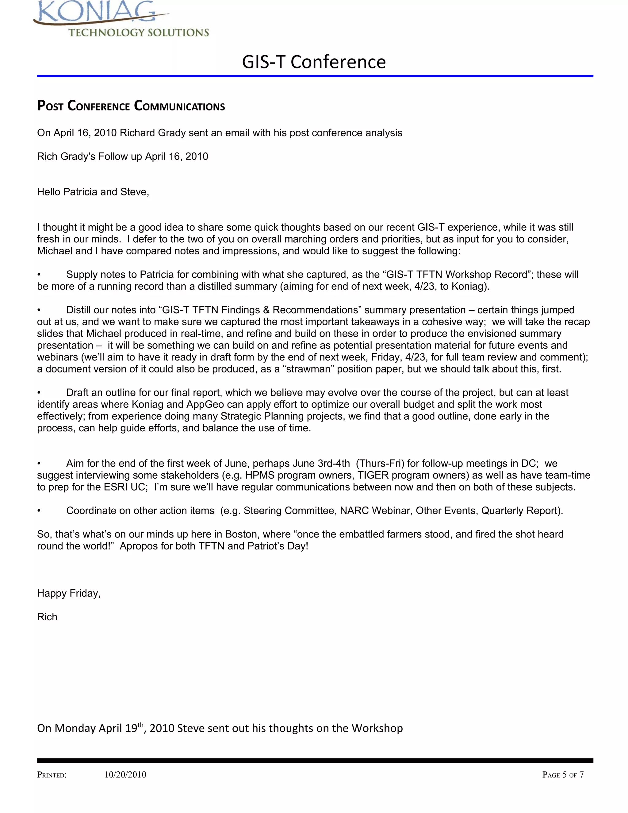 GIS-T Conference

POST CONFERENCE COMMUNICATIONS
On April 16, 2010 Richard Grady sent an email with his post conference analysis

Rich Grady's Follow up April 16, 2010


Hello Patricia and Steve,


I thought it might be a good idea to share some quick thoughts based on our recent GIS-T experience, while it was still
fresh in our minds. I defer to the two of you on overall marching orders and priorities, but as input for you to consider,
Michael and I have compared notes and impressions, and would like to suggest the following:

•    Supply notes to Patricia for combining with what she captured, as the “GIS-T TFTN Workshop Record”; these will
be more of a running record than a distilled summary (aiming for end of next week, 4/23, to Koniag).

•      Distill our notes into “GIS-T TFTN Findings & Recommendations” summary presentation – certain things jumped
out at us, and we want to make sure we captured the most important takeaways in a cohesive way; we will take the recap
slides that Michael produced in real-time, and refine and build on these in order to produce the envisioned summary
presentation – it will be something we can build on and refine as potential presentation material for future events and
webinars (we’ll aim to have it ready in draft form by the end of next week, Friday, 4/23, for full team review and comment);
a document version of it could also be produced, as a “strawman” position paper, but we should talk about this, first.

•      Draft an outline for our final report, which we believe may evolve over the course of the project, but can at least
identify areas where Koniag and AppGeo can apply effort to optimize our overall budget and split the work most
effectively; from experience doing many Strategic Planning projects, we find that a good outline, done early in the
process, can help guide efforts, and balance the use of time.


•      Aim for the end of the first week of June, perhaps June 3rd-4th (Thurs-Fri) for follow-up meetings in DC; we
suggest interviewing some stakeholders (e.g. HPMS program owners, TIGER program owners) as well as have team-time
to prep for the ESRI UC; I’m sure we’ll have regular communications between now and then on both of these subjects.

•      Coordinate on other action items (e.g. Steering Committee, NARC Webinar, Other Events, Quarterly Report).

So, that’s what’s on our minds up here in Boston, where “once the embattled farmers stood, and fired the shot heard
round the world!” Apropos for both TFTN and Patriot’s Day!



Happy Friday,

Rich




On Monday April 19th, 2010 Steve sent out his thoughts on the Workshop


PRINTED:        10/20/2010                                                                                          PAGE 5 OF 7
 