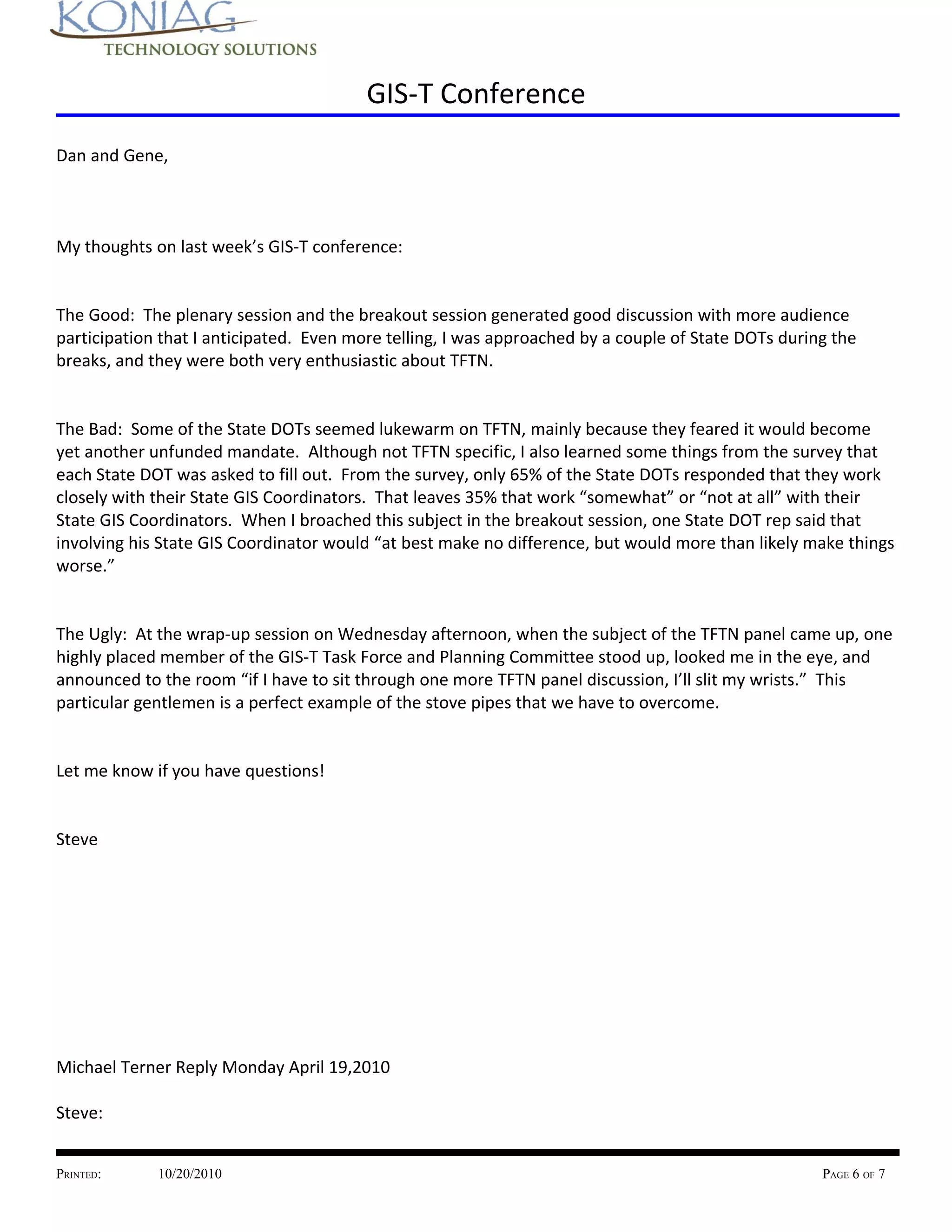 GIS-T Conference
Dan and Gene,



My thoughts on last week’s GIS-T conference:


The Good: The plenary session and the breakout session generated good discussion with more audience
participation that I anticipated. Even more telling, I was approached by a couple of State DOTs during the
breaks, and they were both very enthusiastic about TFTN.


The Bad: Some of the State DOTs seemed lukewarm on TFTN, mainly because they feared it would become
yet another unfunded mandate. Although not TFTN specific, I also learned some things from the survey that
each State DOT was asked to fill out. From the survey, only 65% of the State DOTs responded that they work
closely with their State GIS Coordinators. That leaves 35% that work “somewhat” or “not at all” with their
State GIS Coordinators. When I broached this subject in the breakout session, one State DOT rep said that
involving his State GIS Coordinator would “at best make no difference, but would more than likely make things
worse.”


The Ugly: At the wrap-up session on Wednesday afternoon, when the subject of the TFTN panel came up, one
highly placed member of the GIS-T Task Force and Planning Committee stood up, looked me in the eye, and
announced to the room “if I have to sit through one more TFTN panel discussion, I’ll slit my wrists.” This
particular gentlemen is a perfect example of the stove pipes that we have to overcome.


Let me know if you have questions!


Steve




Michael Terner Reply Monday April 19,2010

Steve:


PRINTED:     10/20/2010                                                                              PAGE 6 OF 7
 