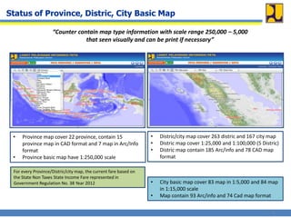 Status of Province, Distric, City Basic Map
“Counter contain map type information with scale range 250,000 – 5,000
that seen visually and can be print if necessary”
• Province map cover 22 province, contain 15
province map in CAD format and 7 map in Arc/Info
format
• Province basic map have 1:250,000 scale
• Distric/city map cover 263 distric and 167 city map
• Distric map cover 1:25,000 and 1:100,000 (5 Distric)
• Distric map contain 185 Arc/info and 78 CAD map
format
• City basic map cover 83 map in 1:5,000 and 84 map
in 1:15,000 scale
• Map contain 93 Arc/info and 74 Cad map format
For every Province/Distric/city map, the current fare based on
the State Non Taxes State Income Fare represented in
Government Regulation No. 38 Year 2012
3
 