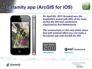Calamity app (ArcGIS for iOS) On April 5th, 2011 Grontmij won the AppGallery award with 65% of the votes during the GIS tech conference organized by Esri Netherlands. The screenshots on the next slides show that with minimal effort you can make a functional app with ArcGIS for iOS. www.gistech.nl www.esri.nl 