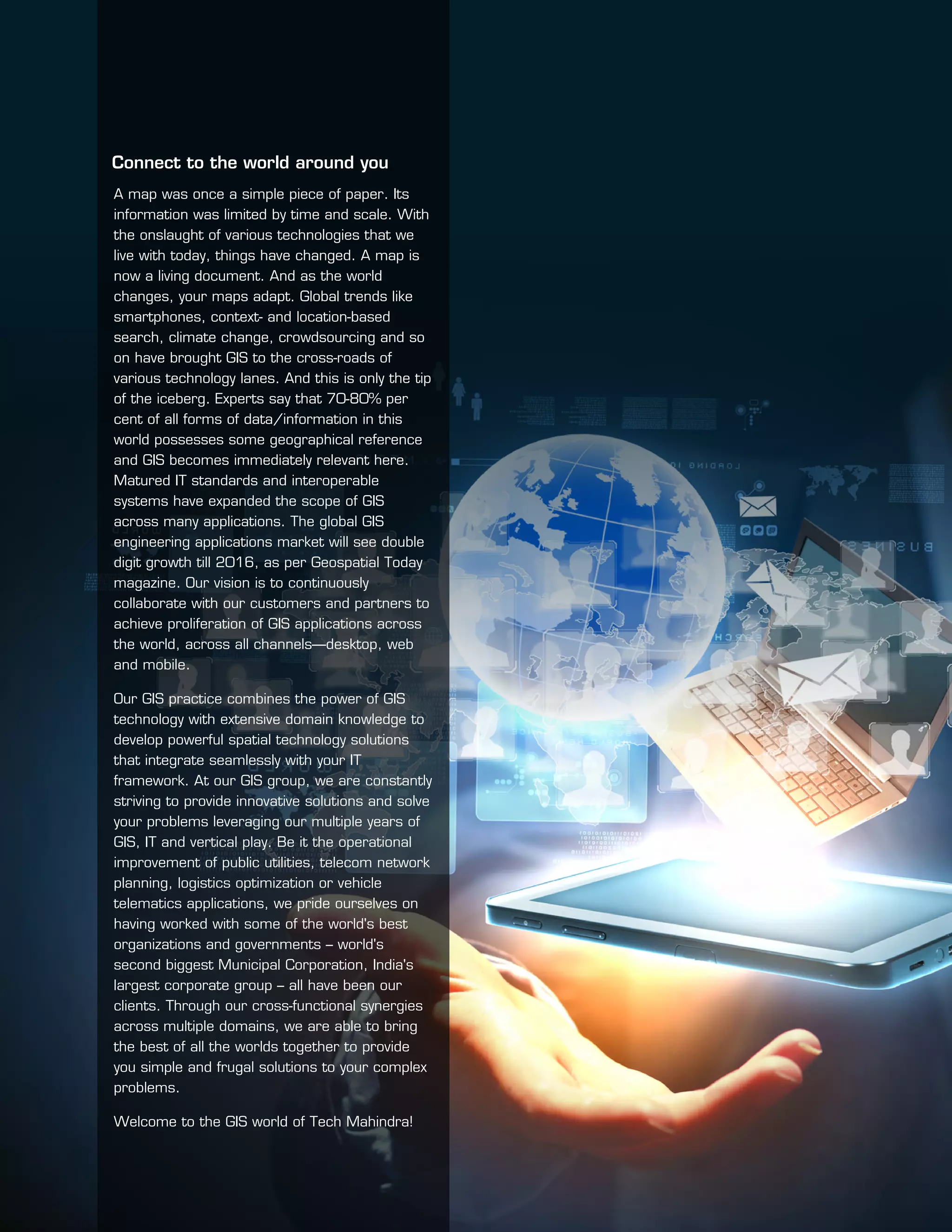 A map was once a simple piece of paper. Its
information was limited by time and scale. With
the onslaught of various technologies that we
live with today, things have changed. A map is
now a living document. And as the world
changes, your maps adapt. Global trends like
smartphones, context- and location-based
search, climate change, crowdsourcing and so
on have brought GIS to the cross-roads of
various technology lanes. And this is only the tip
of the iceberg. Experts say that 70-80% per
cent of all forms of data/information in this
world possesses some geographical reference
and GIS becomes immediately relevant here.
Matured IT standards and interoperable
systems have expanded the scope of GIS
across many applications. The global GIS
engineering applications market will see double
digit growth till 2016, as per Geospatial Today
magazine. Our vision is to continuously
collaborate with our customers and partners to
achieve proliferation of GIS applications across
the world, across all channels—desktop, web
and mobile.
Our GIS practice combines the power of GIS
technology with extensive domain knowledge to
develop powerful spatial technology solutions
that integrate seamlessly with your IT
framework. At our GIS group, we are constantly
striving to provide innovative solutions and solve
your problems leveraging our multiple years of
GIS, IT and vertical play. Be it the operational
improvement of public utilities, telecom network
planning, logistics optimization or vehicle
telematics applications, we pride ourselves on
having worked with some of the world's best
organizations and governments – world's
second biggest Municipal Corporation, India's
largest corporate group – all have been our
clients. Through our cross-functional synergies
across multiple domains, we are able to bring
the best of all the worlds together to provide
you simple and frugal solutions to your complex
problems.
Welcome to the GIS world of Tech Mahindra!
Connect to the world around you
 