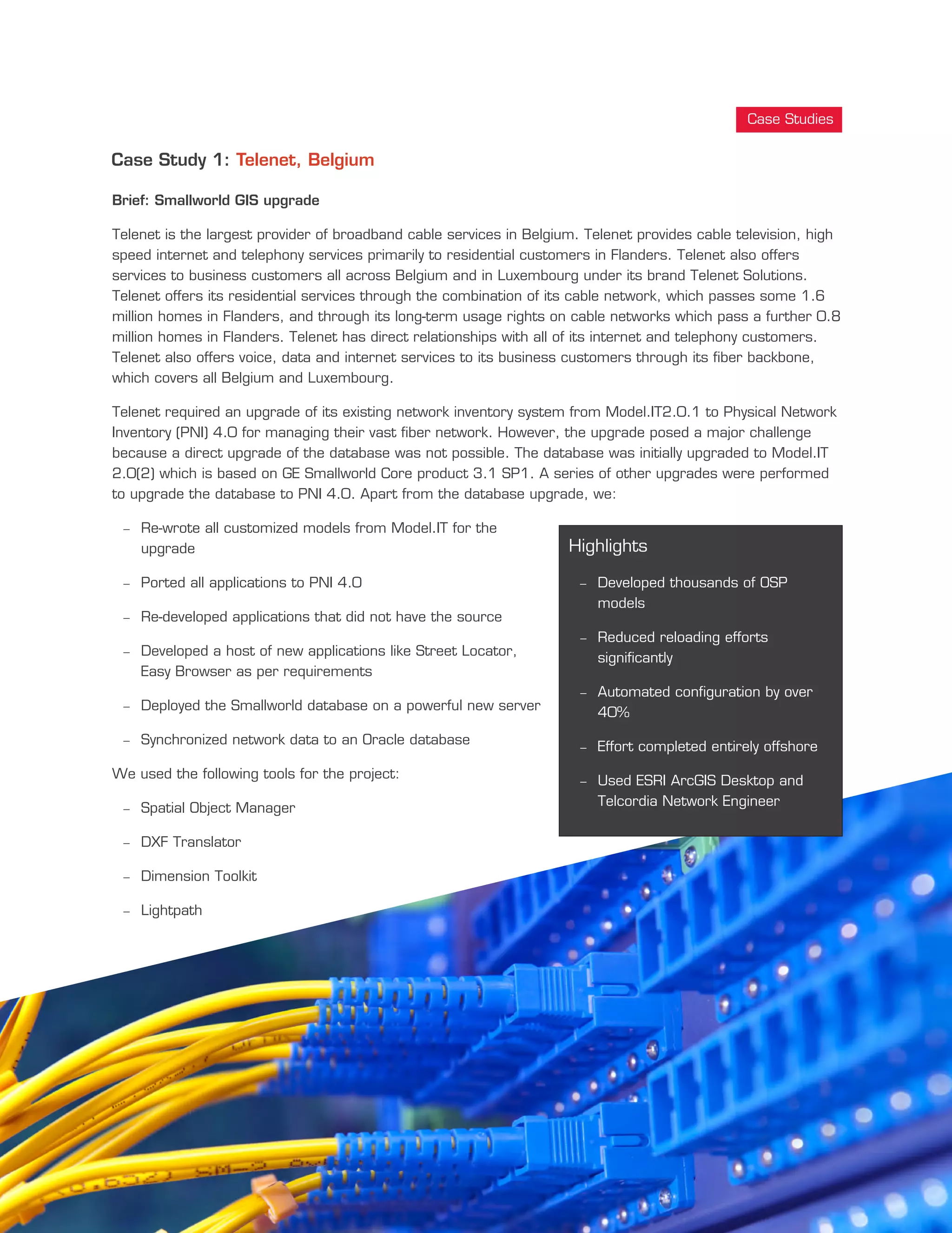 Case Study 1: Telenet, Belgium
Brief: Smallworld GIS upgrade
Telenet is the largest provider of broadband cable services in Belgium. Telenet provides cable television, high
speed internet and telephony services primarily to residential customers in Flanders. Telenet also offers
services to business customers all across Belgium and in Luxembourg under its brand Telenet Solutions.
Telenet offers its residential services through the combination of its cable network, which passes some 1.6
million homes in Flanders, and through its long-term usage rights on cable networks which pass a further 0.8
million homes in Flanders. Telenet has direct relationships with all of its internet and telephony customers.
Telenet also offers voice, data and internet services to its business customers through its fiber backbone,
which covers all Belgium and Luxembourg.
Telenet required an upgrade of its existing network inventory system from Model.IT2.0.1 to Physical Network
Inventory (PNI) 4.0 for managing their vast fiber network. However, the upgrade posed a major challenge
because a direct upgrade of the database was not possible. The database was initially upgraded to Model.IT
2.0(2) which is based on GE Smallworld Core product 3.1 SP1. A series of other upgrades were performed
to upgrade the database to PNI 4.0. Apart from the database upgrade, we:
- Re-wrote all customized models from Model.IT for the
upgrade
- Ported all applications to PNI 4.0
- Re-developed applications that did not have the source
- Developed a host of new applications like Street Locator,
Easy Browser as per requirements
- Deployed the Smallworld database on a powerful new server
- Synchronized network data to an Oracle database
We used the following tools for the project:
- Spatial Object Manager
- DXF Translator
- Dimension Toolkit
- Lightpath
Case Studies
Highlights
- Developed thousands of OSP
models
- Reduced reloading efforts
significantly
- Automated configuration by over
40%
- Effort completed entirely offshore
- Used ESRI ArcGIS Desktop and
Telcordia Network Engineer
 