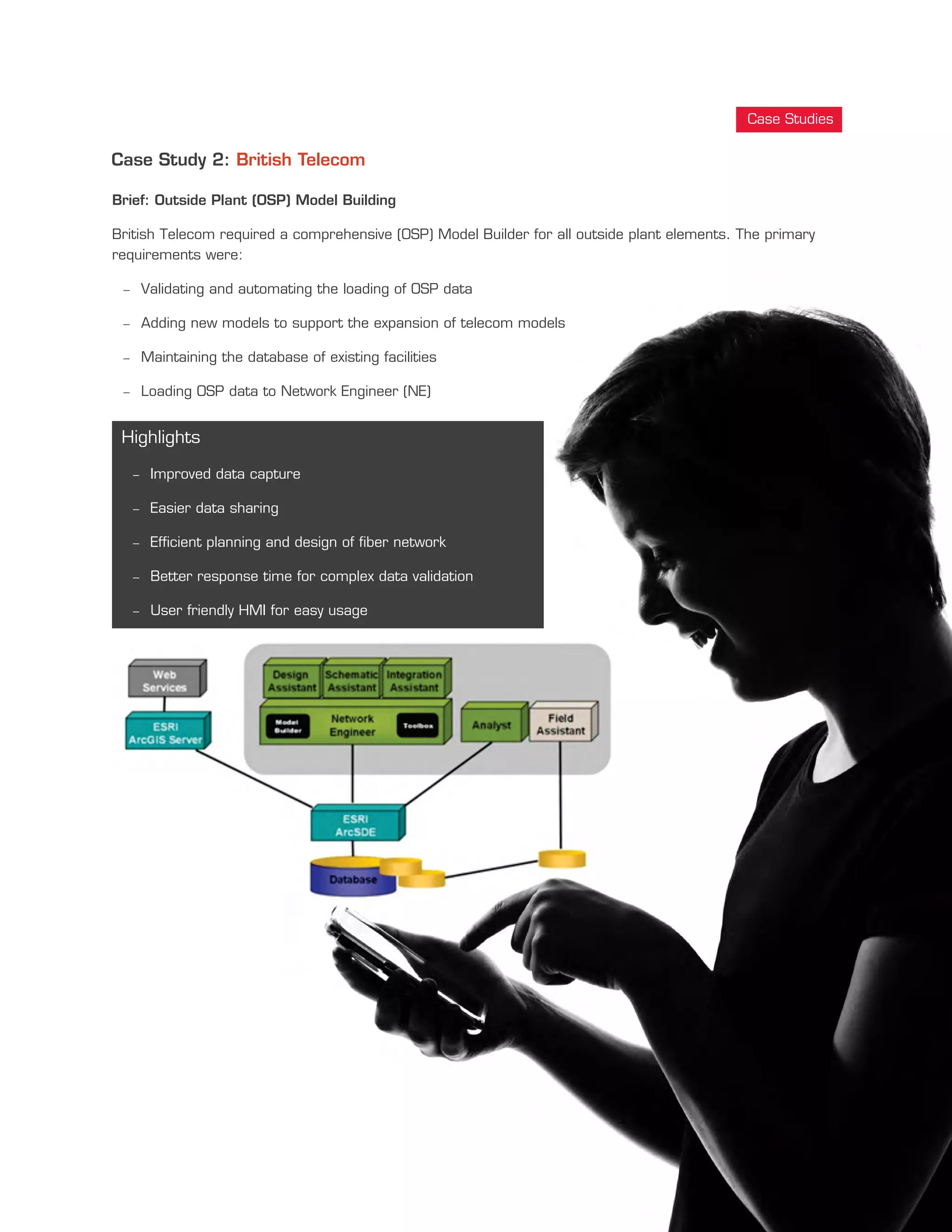 Case Study 2: British Telecom
Brief: Outside Plant (OSP) Model Building
British Telecom required a comprehensive (OSP) Model Builder for all outside plant elements. The primary
requirements were:
- Validating and automating the loading of OSP data
- Adding new models to support the expansion of telecom models
- Maintaining the database of existing facilities
- Loading OSP data to Network Engineer (NE)
Highlights
- Improved data capture
- Easier data sharing
- Efficient planning and design of fiber network
- Better response time for complex data validation
- User friendly HMI for easy usage
Case Studies
 