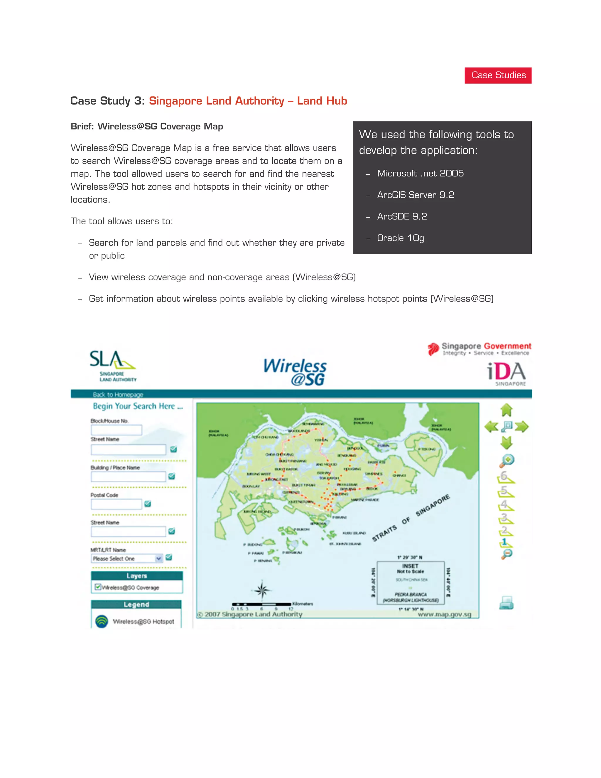 Case Study 3: Singapore Land Authority – Land Hub
Brief: Wireless@SG Coverage Map
Wireless@SG Coverage Map is a free service that allows users
to search Wireless@SG coverage areas and to locate them on a
map. The tool allowed users to search for and find the nearest
Wireless@SG hot zones and hotspots in their vicinity or other
locations.
The tool allows users to:
- Search for land parcels and find out whether they are private
or public
- View wireless coverage and non-coverage areas (Wireless@SG)
- Get information about wireless points available by clicking wireless hotspot points (Wireless@SG)
We used the following tools to
develop the application:
- Microsoft .net 2005
- ArcGIS Server 9.2
- ArcSDE 9.2
- Oracle 10g
Case Studies
 