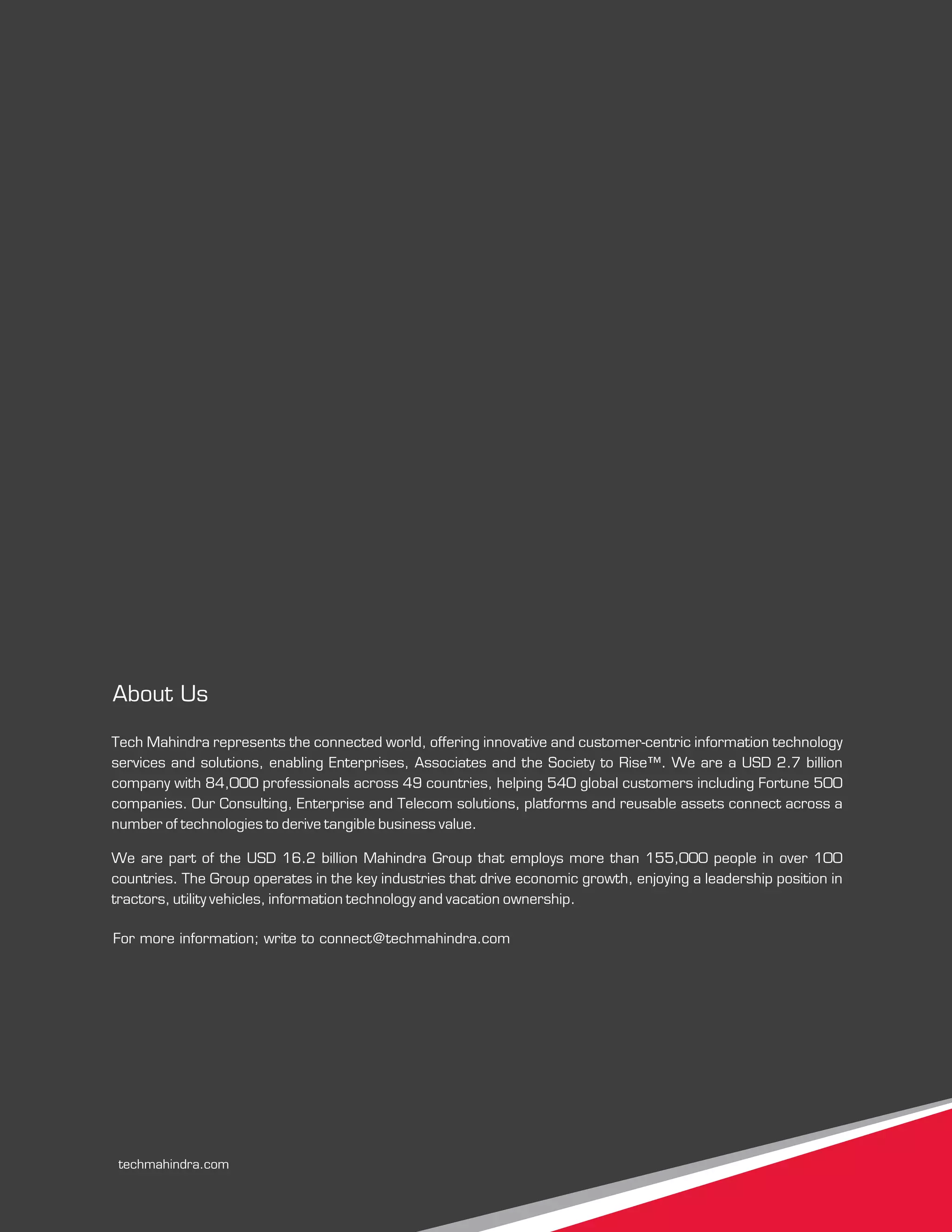 For more information; write to connect@techmahindra.com
Tech Mahindra represents the connected world, offering innovative and customer-centric information technology
services and solutions, enabling Enterprises, Associates and the Society to Rise™. We are a USD 2.7 billion
company with 84,000 professionals across 49 countries, helping 540 global customers including Fortune 500
companies. Our Consulting, Enterprise and Telecom solutions, platforms and reusable assets connect across a
number of technologies to derive tangible business value.
We are part of the USD 16.2 billion Mahindra Group that employs more than 155,000 people in over 100
countries. The Group operates in the key industries that drive economic growth, enjoying a leadership position in
tractors, utility vehicles, information technology and vacation ownership.
About Us
techmahindra.com
 