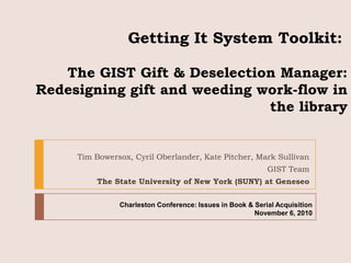 Getting It System Toolkit:  The GIST Gift & Deselection Manager: Redesigning gift and weeding work-flow in the library  Tim Bowersox, Cyril Oberlander, Kate Pitcher, Mark Sullivan GIST Team The State University of New York (SUNY) at Geneseo Charleston Conference: Issues in Book & Serial Acquisition November 6, 2010 