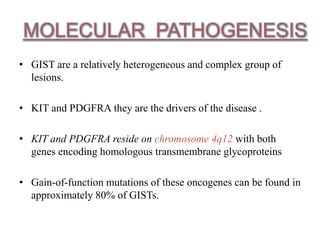 MOLECULAR PATHOGENESIS
• GIST are a relatively heterogeneous and complex group of
lesions.
• KIT and PDGFRA they are the drivers of the disease .
• KIT and PDGFRA reside on chromosome 4q12 with both
genes encoding homologous transmembrane glycoproteins
• Gain-of-function mutations of these oncogenes can be found in
approximately 80% of GISTs.
 