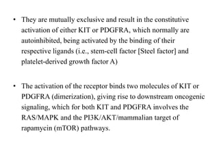 • They are mutually exclusive and result in the constitutive
activation of either KIT or PDGFRA, which normally are
autoinhibited, being activated by the binding of their
respective ligands (i.e., stem-cell factor [Steel factor] and
platelet-derived growth factor A)
• The activation of the receptor binds two molecules of KIT or
PDGFRA (dimerization), giving rise to downstream oncogenic
signaling, which for both KIT and PDGFRA involves the
RAS/MAPK and the PI3K/AKT/mammalian target of
rapamycin (mTOR) pathways.
 