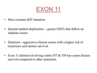 EXON 11
• Most common KIT mutation
• Internal tandem duplication -- gastric GISTs that follow an
indolent course
• Deletions - aggressive clinical course with a higher risk of
recurrence and shorter survival.
• Exon 11 deletion involving codon 557 & 558 have poor disease
survival compared to other mutations.
 