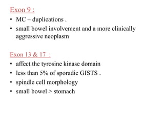 Exon 9 :
• MC – duplications .
• small bowel involvement and a more clinically
aggressive neoplasm
Exon 13 & 17 :
• affect the tyrosine kinase domain
• less than 5% of sporadic GISTS .
• spindle cell morphology
• small bowel > stomach
 