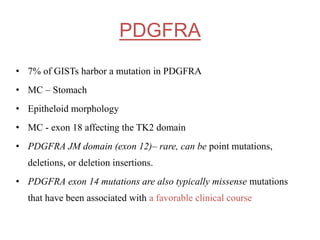 PDGFRA
• 7% of GISTs harbor a mutation in PDGFRA
• MC – Stomach
• Epitheloid morphology
• MC - exon 18 affecting the TK2 domain
• PDGFRA JM domain (exon 12)– rare, can be point mutations,
deletions, or deletion insertions.
• PDGFRA exon 14 mutations are also typically missense mutations
that have been associated with a favorable clinical course
 