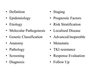 • Definition
• Epidemiology
• Etiology
• Molecular Pathogenesis
• Genetic Classification
• Anatomy
• Pathology
• Screening
• Diagnosis
• Staging
• Prognostic Factors
• Risk Stratification
• Localised Disease
• Advanced/inoperable
• Metastatic
• TKI resistance
• Response Evaluation
• Follow Up
 