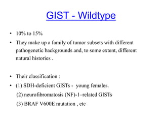 GIST - Wildtype
• 10% to 15%
• They make up a family of tumor subsets with different
pathogenetic backgrounds and, to some extent, different
natural histories .
• Their classification :
• (1) SDH-deficient GISTs - young females.
(2) neurofibromatosis (NF)-1–related GISTs
(3) BRAF V600E mutation , etc
 