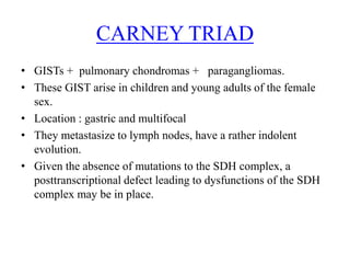 • GISTs + pulmonary chondromas + paragangliomas.
• These GIST arise in children and young adults of the female
sex.
• Location : gastric and multifocal
• They metastasize to lymph nodes, have a rather indolent
evolution.
• Given the absence of mutations to the SDH complex, a
posttranscriptional defect leading to dysfunctions of the SDH
complex may be in place.
CARNEY TRIAD
 