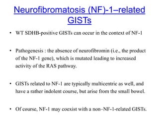 Neurofibromatosis (NF)-1–related
GISTs
• WT SDHB-positive GISTs can occur in the context of NF-1
• Pathogenesis : the absence of neurofibromin (i.e., the product
of the NF-1 gene), which is mutated leading to increased
activity of the RAS pathway.
• GISTs related to NF-1 are typically multicentric as well, and
have a rather indolent course, but arise from the small bowel.
• Of course, NF-1 may coexist with a non–NF-1-related GISTs.
 