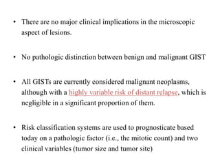 • There are no major clinical implications in the microscopic
aspect of lesions.
• No pathologic distinction between benign and malignant GIST
• All GISTs are currently considered malignant neoplasms,
although with a highly variable risk of distant relapse, which is
negligible in a significant proportion of them.
• Risk classification systems are used to prognosticate based
today on a pathologic factor (i.e., the mitotic count) and two
clinical variables (tumor size and tumor site)
 