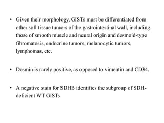• Given their morphology, GISTs must be differentiated from
other soft tissue tumors of the gastrointestinal wall, including
those of smooth muscle and neural origin and desmoid-type
fibromatosis, endocrine tumors, melanocytic tumors,
lymphomas, etc.
• Desmin is rarely positive, as opposed to vimentin and CD34.
• A negative stain for SDHB identifies the subgroup of SDH-
deficient WT GISTs
 