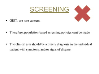 SCREENING
• GISTs are rare cancers.
• Therefore, population-based screening policies cant be made
• The clinical aim should be a timely diagnosis in the individual
patient with symptoms and/or signs of disease.
 