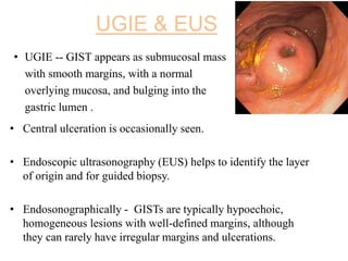 UGIE & EUS
• Central ulceration is occasionally seen.
• Endoscopic ultrasonography (EUS) helps to identify the layer
of origin and for guided biopsy.
• Endosonographically - GISTs are typically hypoechoic,
homogeneous lesions with well-defined margins, although
they can rarely have irregular margins and ulcerations.
• UGIE -- GIST appears as submucosal mass
with smooth margins, with a normal
overlying mucosa, and bulging into the
gastric lumen .
 