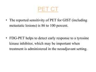 PET CT
• The reported sensitivity of PET for GIST (including
metastatic lesions) is 86 to 100 percent.
• FDG-PET helps to detect early response to a tyrosine
kinase inhibitor, which may be important when
treatment is administered in the neoadjuvant setting.
 