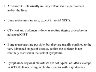 • Advanced GISTs usually initially extends to the peritoneum
and/or the liver.
• Lung metastases are rare, except in rectal GISTs.
• CT chest and abdomen is done as routine staging procedure in
advanced GIST
• Bone metastases are possible, but they are usually confined to the
very advanced stages of disease, so that the skeleton is not
routinely assessed in the lack of symptoms.
• Lymph node regional metastases are not typical of GISTs, except
in WT GISTs occurring in children and/or within syndromes.
 