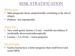 Mitotic count :
• Main prognostic factor, proportionally correlating to the risk of
relapse.
• Problem : less reproducible
Tumor size :
• Very small gastric lesions (<2 cm) - watchful surveillance if
incidentally discovered endoscopically
• Lesions > 5 to 10 cm -- worse prognosis.
Site Of Origin :
• Gastric lesions have a better prognosis than small bowel and
rectal GISTs.
RISK STRATIFICATION
 
