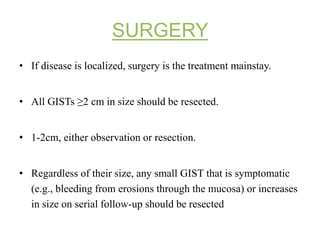 SURGERY
• If disease is localized, surgery is the treatment mainstay.
• All GISTs ≥2 cm in size should be resected.
• 1-2cm, either observation or resection.
• Regardless of their size, any small GIST that is symptomatic
(e.g., bleeding from erosions through the mucosa) or increases
in size on serial follow-up should be resected
 