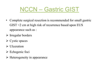 NCCN – Gastric GIST
• Complete surgical resection is recommended for small gastric
GIST <2 cm at high risk of recurrence based upon EUS
appearance such as :
 Irregular borders
 Cystic spaces
 Ulceration
 Echogenic foci
 Heterogeneity in appearance
 