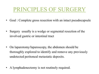 PRINCIPLES OF SURGERY
• Goal : Complete gross resection with an intact pseudocapsule
• Surgery usually is a wedge or segmental resection of the
involved gastric or intestinal tract
• On laparotomy/laparoscopy, the abdomen should be
thoroughly explored to identify and remove any previously
undetected peritoneal metastatic deposits.
• A lymphadenectomy is not routinely required.
 