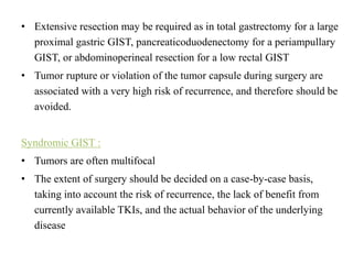• Extensive resection may be required as in total gastrectomy for a large
proximal gastric GIST, pancreaticoduodenectomy for a periampullary
GIST, or abdominoperineal resection for a low rectal GIST
• Tumor rupture or violation of the tumor capsule during surgery are
associated with a very high risk of recurrence, and therefore should be
avoided.
Syndromic GIST :
• Tumors are often multifocal
• The extent of surgery should be decided on a case-by-case basis,
taking into account the risk of recurrence, the lack of benefit from
currently available TKIs, and the actual behavior of the underlying
disease
 