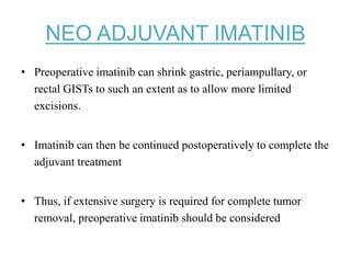NEO ADJUVANT IMATINIB
• Preoperative imatinib can shrink gastric, periampullary, or
rectal GISTs to such an extent as to allow more limited
excisions.
• Imatinib can then be continued postoperatively to complete the
adjuvant treatment
• Thus, if extensive surgery is required for complete tumor
removal, preoperative imatinib should be considered
 