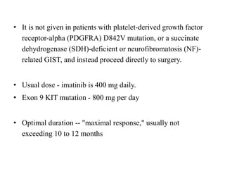 • It is not given in patients with platelet-derived growth factor
receptor-alpha (PDGFRA) D842V mutation, or a succinate
dehydrogenase (SDH)-deficient or neurofibromatosis (NF)-
related GIST, and instead proceed directly to surgery.
• Usual dose - imatinib is 400 mg daily.
• Exon 9 KIT mutation - 800 mg per day
• Optimal duration -- "maximal response," usually not
exceeding 10 to 12 months
 