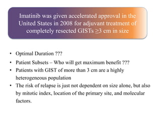 • Optimal Duration ???
• Patient Subsets – Who will get maximum benefit ???
• Patients with GIST of more than 3 cm are a highly
heterogeneous population
• The risk of relapse is just not dependent on size alone, but also
by mitotic index, location of the primary site, and molecular
factors.
Imatinib was given accelerated approval in the
United States in 2008 for adjuvant treatment of
completely resected GISTs ≥3 cm in size
 