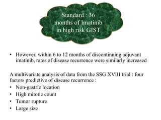 • However, within 6 to 12 months of discontinuing adjuvant
imatinib, rates of disease recurrence were similarly increased
A multivariate analysis of data from the SSG XVIII trial : four
factors predictive of disease recurrence :
• Non-gastric location
• High mitotic count
• Tumor rupture
• Large size
Standard : 36
months of Imatinib
in high risk GIST
 