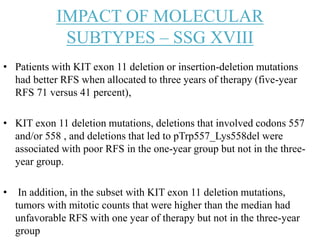 IMPACT OF MOLECULAR
SUBTYPES – SSG XVIII
• Patients with KIT exon 11 deletion or insertion-deletion mutations
had better RFS when allocated to three years of therapy (five-year
RFS 71 versus 41 percent),
• KIT exon 11 deletion mutations, deletions that involved codons 557
and/or 558 , and deletions that led to pTrp557_Lys558del were
associated with poor RFS in the one-year group but not in the three-
year group.
• In addition, in the subset with KIT exon 11 deletion mutations,
tumors with mitotic counts that were higher than the median had
unfavorable RFS with one year of therapy but not in the three-year
group
 