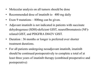 • Molecular analysis on all tumors should be done
• Recommended dose of imatinib is- 400 mg daily
• Exon 9 mutations – 800mg can be given.
• Adjuvant imatinib is not indicated in patients with succinate
dehydrogenase (SDH)-deficient GIST, neurofibromatosis (NF)-
related GIST, and PDGFRA D842V GIST.
• Duration : 36 months or longer is preferred over shorter
treatment durations.
• For all patients undergoing neoadjuvant imatinib, imatinib
should be continued postoperatively to complete a total of at
least three years of imatinib therapy (combined preoperative and
postoperative)
 