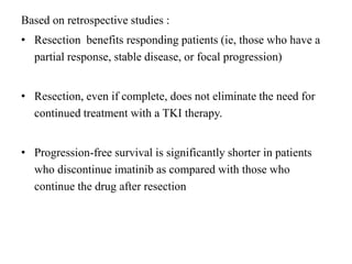 Based on retrospective studies :
• Resection benefits responding patients (ie, those who have a
partial response, stable disease, or focal progression)
• Resection, even if complete, does not eliminate the need for
continued treatment with a TKI therapy.
• Progression-free survival is significantly shorter in patients
who discontinue imatinib as compared with those who
continue the drug after resection
 