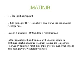 IMATINIB
• It is the first line standard
• GISTs with exon 11 KIT mutations have shown the best imatinib
response rates.
• In exon 9 mutations : 800mg dose is recommended
• In the metastatic setting, treatment with imatinib should be
continued indefinitely, since treatment interruption is generally
followed by relatively rapid tumour progression, even when lesions
have been previously surgically excised
 