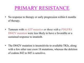 PRIMARY RESISTANCE
• No response to therapy or early progression within 6 months
of therapy.
• Tumours with no KIT mutation or those with a PDGFRA
D842V mutation were less likely to have a favorable or a
sustained response to imatinib.
• The D842V mutation is insensitivite to available TKIs, along
with a few other rare exon 18 mutations, whereas the deletion
of codons 842 to 845 is sensitive.
 
