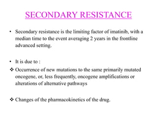 SECONDARY RESISTANCE
• Secondary resistance is the limiting factor of imatinib, with a
median time to the event averaging 2 years in the frontline
advanced setting.
• It is due to :
 Occurrence of new mutations to the same primarily mutated
oncogene, or, less frequently, oncogene amplifications or
alterations of alternative pathways
 Changes of the pharmacokinetics of the drug.
 