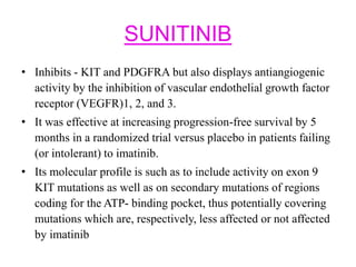 SUNITINIB
• Inhibits - KIT and PDGFRA but also displays antiangiogenic
activity by the inhibition of vascular endothelial growth factor
receptor (VEGFR)1, 2, and 3.
• It was effective at increasing progression-free survival by 5
months in a randomized trial versus placebo in patients failing
(or intolerant) to imatinib.
• Its molecular profile is such as to include activity on exon 9
KIT mutations as well as on secondary mutations of regions
coding for the ATP- binding pocket, thus potentially covering
mutations which are, respectively, less affected or not affected
by imatinib
 